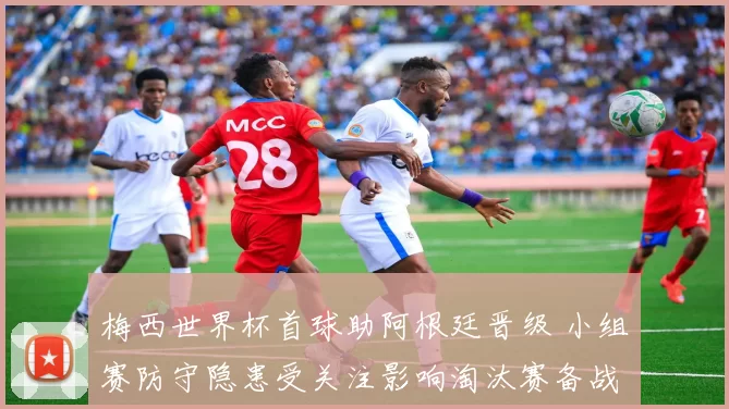 梅西世界杯首球助阿根廷晋级 小组赛防守隐患受关注影响淘汰赛备战