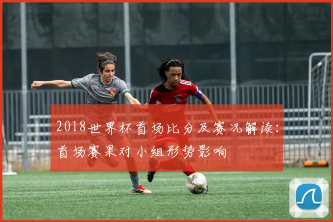 2018世界杯首场比分及赛况解读：首场赛果对小组形势影响