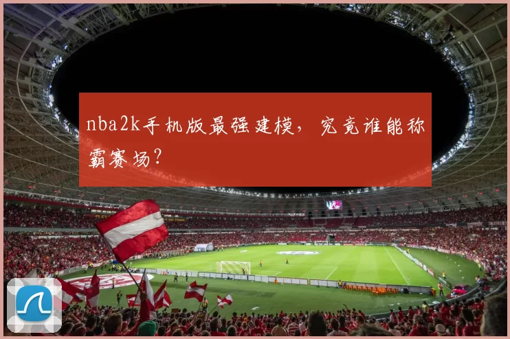 nba2k手机版最强建模，究竟谁能称霸赛场？
